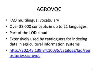 AGROVOC 
• FAO multilingual vocabulary 
• Over 32 000 concepts in up to 21 languages 
• Part of the LOD cloud 
• Extensively used by cataloguers for indexing 
data in agricultural information systems 
• http://202.45.139.84:10035/catalogs/fao/rep 
ositories/agrovoc 
13 
 