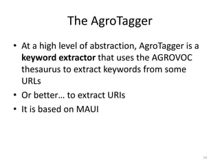 The AgroTagger 
• At a high level of abstraction, AgroTagger is a 
keyword extractor that uses the AGROVOC 
thesaurus to extract keywords from some 
URLs 
• Or better… to extract URIs 
• It is based on MAUI 
14 
 