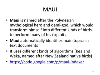 MAUI 
• Maui is named after the Polynesian 
mythological hero and demi-god, which would 
transform himself into different kinds of birds 
to perform many of his exploits 
• Maui automatically identifies main topics in 
text documents 
• It uses different kinds of algorithms (Kea and 
Weka, named after New Zealand native birds) 
• https://code.google.com/p/maui-indexer 
15 
 