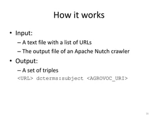 How it works 
• Input: 
– A text file with a list of URLs 
– The output file of an Apache Nutch crawler 
• Output: 
– A set of triples 
<URL> dcterms:subject <AGROVOC_URI> 
16 
 
