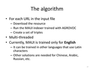 The algorithm 
• For each URL in the input file 
– Download the resource 
– Run the MAUI indexer trained with AGROVOC 
– Create a set of triples 
• Multi-threaded 
• Currently, MAUI is trained only for English 
– It can be trained in other languages that use Latin 
characters 
– Other solutions are needed for Chinese, Arabic, 
Russian, etc. 
17 
 