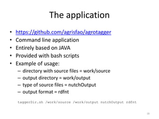 The application 
• https://github.com/agrisfao/agrotagger 
• Command line application 
• Entirely based on JAVA 
• Provided with bash scripts 
• Example of usage: 
– directory with source files = work/source 
– output directory = work/output 
– type of source files = nutchOutput 
– output format = rdfnt 
taggerDir.sh /work/source /work/output nutchOutput rdfnt 
18 
 