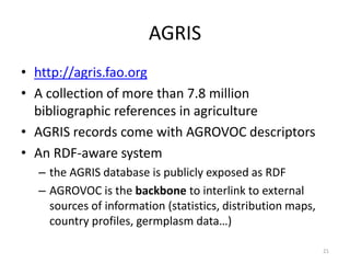 AGRIS 
• http://agris.fao.org 
• A collection of more than 7.8 million 
bibliographic references in agriculture 
• AGRIS records come with AGROVOC descriptors 
• An RDF-aware system 
– the AGRIS database is publicly exposed as RDF 
– AGROVOC is the backbone to interlink to external 
sources of information (statistics, distribution maps, 
country profiles, germplasm data…) 
21 
 