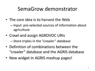 SemaGrow demonstrator 
• The core idea is to harvest the Web 
– Input: pre-selected sources of information about 
agriculture 
• Crawl and assign AGROVOC URIs 
– Store triples in the “crawler” database 
• Definition of combinations between the 
“crawler” database and the AGRIS database 
• New widget in AGRIS mashup pages! 
23 
 