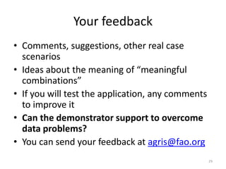 Your feedback 
• Comments, suggestions, other real case 
scenarios 
• Ideas about the meaning of “meaningful 
combinations” 
• If you will test the application, any comments 
to improve it 
• Can the demonstrator support to overcome 
data problems? 
• You can send your feedback at agris@fao.org 
29 
 