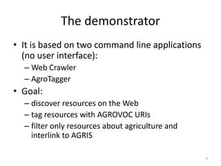 The demonstrator 
• It is based on two command line applications 
(no user interface): 
– Web Crawler 
– AgroTagger 
• Goal: 
– discover resources on the Web 
– tag resources with AGROVOC URIs 
– filter only resources about agriculture and 
interlink to AGRIS 
4 
 