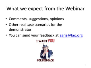 What we expect from the Webinar 
• Comments, suggestions, opinions 
• Other real case scenarios for the 
demonstrator 
• You can send your feedback at agris@fao.org 
5 
 