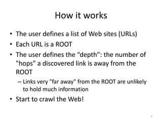 How it works 
• The user defines a list of Web sites (URLs) 
• Each URL is a ROOT 
• The user defines the “depth”: the number of 
"hops" a discovered link is away from the 
ROOT 
– Links very "far away" from the ROOT are unlikely 
to hold much information 
• Start to crawl the Web! 
8 
 