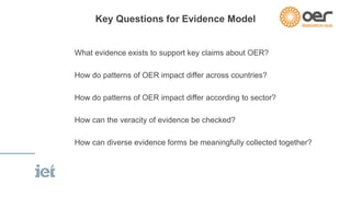 Key Questions for Evidence Model 
What evidence exists to support key claims about OER? 
How do patterns of OER impact differ across countries? 
How do patterns of OER impact differ according to sector? 
How can the veracity of evidence be checked? 
How can diverse evidence forms be meaningfully collected together? 
 