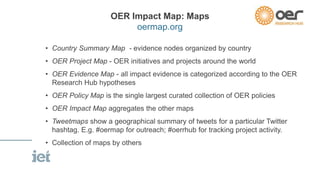 OER Impact Map: Maps 
oermap.org 
• Country Summary Map - evidence nodes organized by country 
• OER Project Map - OER initiatives and projects around the world 
• OER Evidence Map - all impact evidence is categorized according to the OER 
Research Hub hypotheses 
• OER Policy Map is the single largest curated collection of OER policies 
• OER Impact Map aggregates the other maps 
• Tweetmaps show a geographical summary of tweets for a particular Twitter 
hashtag. E.g. #oermap for outreach; #oerrhub for tracking project activity. 
• Collection of maps by others 
 
