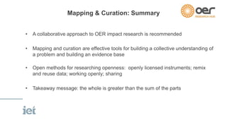 Mapping & Curation: Summary 
• A collaborative approach to OER impact research is recommended 
• Mapping and curation are effective tools for building a collective understanding of 
a problem and building an evidence base 
• Open methods for researching openness: openly licensed instruments; remix 
and reuse data; working openly; sharing 
• Takeaway message: the whole is greater than the sum of the parts 
 