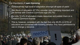 The importance of open licensing: 
• Comparatively high level of adaptation amongst all types of users 
• Two thirds of educators (67.5%) consider open licensing important and 
are familiar with Creative Commons logo (55.7%) 
• But only 12.4% of educators create resources and publish them on a 
Creative Commons license 
• This is, however, consistent with the fact that only 26.8% (n=215) of 
educators are concerned with knowing whether they have permission to 
use or change a resource. 
 