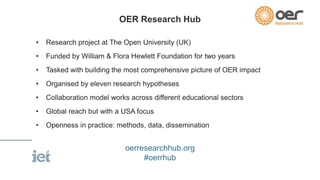 OER Research Hub 
• Research project at The Open University (UK) 
• Funded by William & Flora Hewlett Foundation for two years 
• Tasked with building the most comprehensive picture of OER impact 
• Organised by eleven research hypotheses 
• Collaboration model works across different educational sectors 
• Global reach but with a USA focus 
• Openness in practice: methods, data, dissemination 
oerresearchhub.org 
#oerrhub 
 