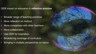 OER impact on educators & reflective practice 
• Broader range of teaching practices 
• More reflection on method 
• More comparison with other teachers 
• More collaboration 
• Use OER for inspiration 
• Broadening coverage of curriculum 
• Bringing in multiple perspectives on topics 
 