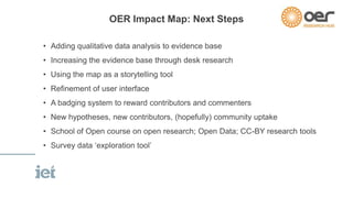 OER Impact Map: Next Steps 
• Adding qualitative data analysis to evidence base 
• Increasing the evidence base through desk research 
• Using the map as a storytelling tool 
• Refinement of user interface 
• A badging system to reward contributors and commenters 
• New hypotheses, new contributors, (hopefully) community uptake 
• School of Open course on open research; Open Data; CC-BY research tools 
• Survey data ‘exploration tool’ 
 