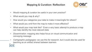 Mapping & Curation: Reflection 
• Would mapping & curation be useful in your own practice? 
• What would you map & why? 
• How would you categorize your data to make it meaningful for others? 
• What would you omit from the map to make it more effective? 
• What would your map look like? Even a very basic attempt to produce a map 
can help identify the most relevant data 
• Dissemination: mapping also helps focus on visual communication and 
conveying message 
• Cartographic pedagogies: we use this for research, but it could also be used for 
teaching as an artifact shared between learners 
 