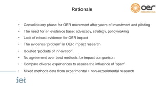 Rationale 
• Consolidatory phase for OER movement after years of investment and piloting 
• The need for an evidence base: advocacy, strategy, policymaking 
• Lack of robust evidence for OER impact 
• The evidence ‘problem’ in OER impact research 
• Isolated ‘pockets of innovation’ 
• No agreement over best methods for impact comparison 
• Compare diverse experiences to assess the influence of ‘open’ 
• Mixed methods data from experimental + non-experimental research 
 