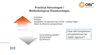 Practical Advantages / 
Methodological Disadvantages 
Inclusive 
Holistic 
Validation of experiences at the ‘cutting edge’ 
Open to diverse perspectives 
Incommensurability? 
Granularity? 
Synthesis? 
How will comparison 
of experiences be 
made rigorous? 
 