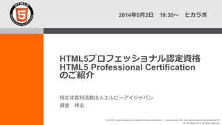 2014年9月2日 19:30～ ヒカラボ 
HTML5プロフェッショナル認定資格 
HTML5 Professional Certification 
のご紹介 
The HTML5 Logo is licensed under Creative Commons Attribution 3.0. Unported by the W3C; http://creativecommons.org/licenses/by/3.0/ 
© LPI-Japan 2014. All rights reserved. 
特定非営利活動法人エルピーアイジャパン 
真壁 伸志 
 
