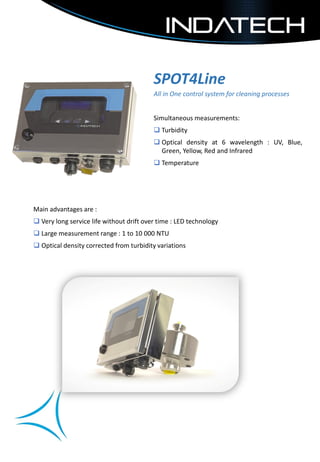 SPOT4Line
All in One control system for cleaning processes
Simultaneous measurements:
 Turbidity
 Optical density at 6 wavelength : UV, Blue,
Green, Yellow, Red and Infrared
 Temperature
Main advantages are :
 Very long service life without drift over time : LED technology
 Large measurement range : 1 to 10 000 NTU
 Optical density corrected from turbidity variations
 