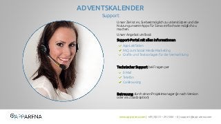 www.app-arena.com | +49 (0)221 – 292 044 – 0 | support@app-arena.com 
Support 
ADVENTSKALENDER 
Unser Ziel ist es, Sie bestmöglich zu unterstützen und die 
Nutzung unserer Apps für Sie so einfach wie möglich zu 
machen. 
Unser Angebot umfasst: 
Support-Portal mit allen Informationen 
Technischer Support bei Fragen per 
Betreuung durch einen Projektmanager (je nach Version 
oder als Zusatzoption) 
App-Leitfäden 
FAQ zum Social Media-Marketing 
Grafik- und Textvorlagen für die Vermarktung 
E-Mail 
Telefon 
Co-Browsing 
 