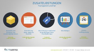www.app-arena.com | +49 (0)221 – 292 044 – 0 | support@app-arena.com 
Workshops Lizenz-verlängerung 
ZUSATZLEISTUNGEN 
Transparent und fair 
Individuelles Angebot 
ab 500 € 
Festpreis 
20 % pro Monat 
Auswahl und 
Versand von 
Gewinnspielpreisen 
Einrichtung 
einer eigenen 
Domain 
Einrichtung erweiterter 
Einstellungen Ihrer 
Facebook-App 
Festpreis 
7.50 € pro Paket 
Individuelles Angebot 
ab 1.000 € 
Festpreis 
800 € pro Paket 
 