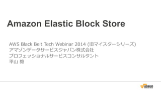 Amazon Elastic Block Store 
AWS Black Belt Tech Webinar 2014 (旧マイスターシリーズ) 
アマゾンデータサービスジャパン株式会社 
プロフェッショナルサービスコンサルタント 
平⼭山 毅 
 