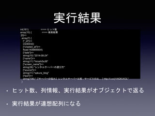 実行結果 
int(161) <=== ヒット数 
array(10) { <=== 検索結果 
[0]=> 
array(7) { 
["_id"]=> 
int(90032) 
["created_at"]=> 
float(1408890604) 
["date"]=> 
string(10) "2014-08-24" 
["name"]=> 
string(11) "hiroshi5s38" 
["screen_name"]=> 
string(36) "レンタルサーバーの選び方" 
["source"]=> 
string(11) "sakura_blog" 
["text"]=> 
string(106) "『サーバーの悩み』レンタルサーバー比較- サービスの比…｜http://t.co/j1AtQfUXOL" 
} 
• ヒット数、列情報、実行結果がオブジェクトで返る 
• 実行結果が連想配列になる 
 