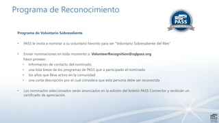 Programa de Reconocimiento 
Programa de Voluntario Sobresaliente 
• PASS le invita a nominar a su voluntario favorito para ser “Voluntario Sobresaliente del Mes” 
• Enviar nominaciones en todo momento a: VolunteerRecognition@sqlpass.org 
Favor proveer: 
• Información de contacto del nominado, 
• una lista breve de los programas de PASS que a participado el nominado 
• los años que lleva activo en la comunidad 
• una corta descripción por el cual considera que esta persona debe ser reconocida 
• Los nominados seleccionados serán anunciados en la edición del boletín PASS Connector y recibirán un 
certificado de apreciación. 
 