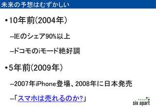 未来の予想はむずかしい 
•10年前(2004年) 
–IEのシェア90%以上 
–ドコモのiモード絶好調 
•5年前(2009年) 
–2007年iPhone登場、2008年に日本発売 
–「スマホは売れるのか?」 
 