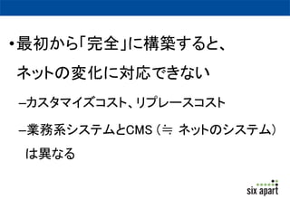 •最初から「完全」に構築すると、 
ネットの変化に対応できない 
–カスタマイズコスト、リプレースコスト 
–業務系システムとCMS (≒ ネットのシステム) 
は異なる 
 