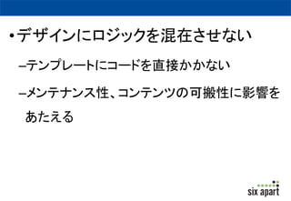 •デザインにロジックを混在させない 
–テンプレートにコードを直接かかない 
–メンテナンス性、コンテンツの可搬性に影響を 
あたえる 
 