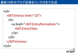 最新10件のブログ記事をリンク付きで生成 
<ul> 
<MT:Entries limit="10"> 
<li> 
<a href="<MT:EntryPermalink>"> 
<MT:EntryTitle> 
</a> 
</li> 
</MT:Entries> 
</ul> 
 