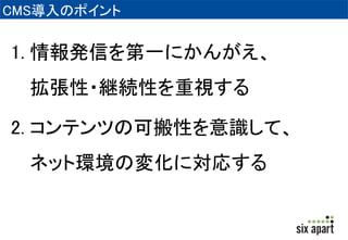 CMS導入のポイント 
1. 情報発信を第一にかんがえ、 
拡張性・継続性を重視する 
2. コンテンツの可搬性を意識して、 
ネット環境の変化に対応する 
 
