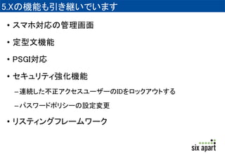 5.Xの機能も引き継いでいます 
• スマホ対応の管理画面 
• 定型文機能 
• PSGI対応 
• セキュリティ強化機能 
– 連続した不正アクセスユーザーのIDをロックアウトする 
– パスワードポリシーの設定変更 
• リスティングフレームワーク 
 