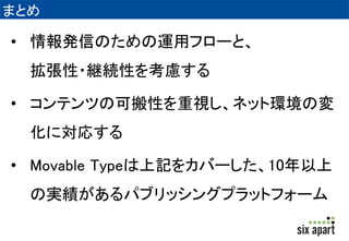 まとめ 
• 情報発信のための運用フローと、 
拡張性・継続性を考慮する 
• コンテンツの可搬性を重視し、ネット環境の変 
化に対応する 
• Movable Typeは上記をカバーした、10年以上 
の実績があるパブリッシングプラットフォーム 
 