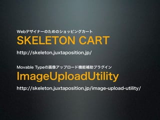 Webデザイナーのためのショッピングカート SKELETON CART 
http://skeleton.juxtaposition.jp/ 
! 
Movable Typeの画像アップロード機能補助プラグイン ImageUploadUtility 
http://skeleton.juxtaposition.jp/image-upload-utility/ 
 
