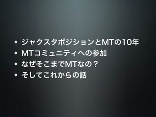 ジャクスタポジションとMTの10年 
MTコミュニティへの参加 
なぜそこまでMTなの？ 
そしてこれからの話 
 
