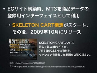 ECサイト構築時、MT3を商品データの 
登録用インターフェイスとして利用 
→ SKELETON CART構想がスタート、 
　 その後、2009年10月にリリース 
SKELETON CARTについて 
詳しくはWebサイトか、 
7月6日のCSSNite資料か、 
セッションを撮影した動画をご覧ください。 
動画 → http://vimeo.com/100224658 
資料 → http://www.slideshare.net/yasufuminishiyama/cssnite-in-sapporovol14 
 