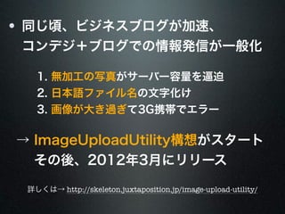 同じ頃、ビジネスブログが加速、 
コンデジ＋ブログでの情報発信が一般化 
1. 無加工の写真がサーバー容量を逼迫 
2. 日本語ファイル名の文字化け 
3. 画像が大き過ぎて3G携帯でエラー 
→ ImageUploadUtility構想がスタート 
　 その後、2012年3月にリリース 
詳しくは→ http://skeleton.juxtaposition.jp/image-upload-utility/ 
 