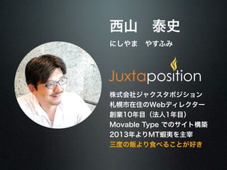 西山　泰史 
にしやま　やすふみ 
株式会社ジャクスタポジション 
札幌市在住のWebディレクター 
創業10年目（法人1年目） 
Movable Type でのサイト構築 
2013年よりMT蝦夷を主宰 
三度の飯より食べることが好き 
 