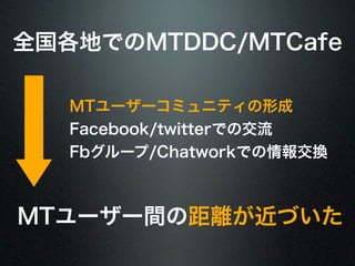 全国各地でのMTDDC/MTCafe 
MTユーザーコミュニティの形成 
Facebook/twitterでの交流 
Fbグループ/Chatworkでの情報交換 
MTユーザー間の距離が近づいた 
 