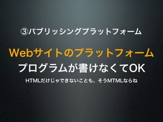 ③パブリッシングプラットフォーム 
Webサイトのプラットフォーム 
プログラムが書けなくてOK 
HTMLだけじゃできないことも、そうMTMLならね 
 