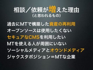 相談／依頼が増えた理由 
（と思われるもの） 
過去にMTで構築した資産の再利用 
オープンソースは使用したくない 
セキュアなCMSを利用したい 
MTを使える人が周囲にいない 
ソーシャルメディアとオウンドメディア 
ジャクスタポジション＝MTな企業 
 