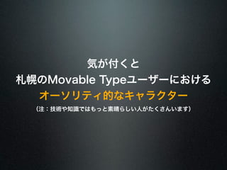 気が付くと 
札幌のMovable Typeユーザーにおける 
オーソリティ的なキャラクター 
（注：技術や知識ではもっと素晴らしい人がたくさんいます） 
 