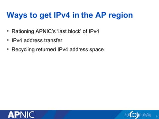 Ways to get IPv4 in the AP region 
• Rationing APNIC’s ‘last block’ of IPv4 
• IPv4 address transfer 
• Recycling returned...