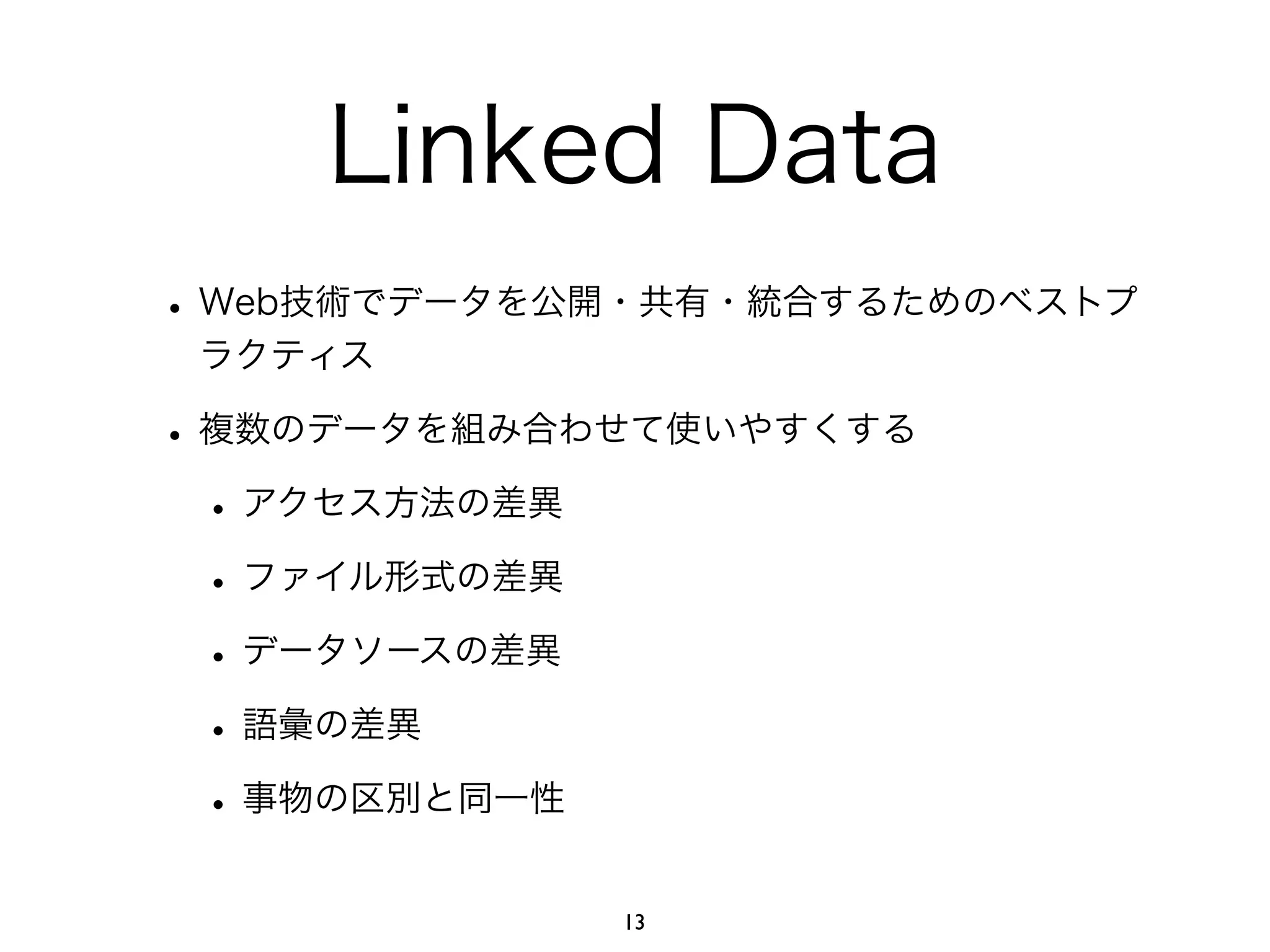 Linked Data 
• Web技術でデータを公開・共有・統合するためのベストプ 
ラクティス 
• 複数のデータを組み合わせて使いやすくする 
• アクセス方法の差異 
• ファイル形式の差異 
• データソースの差異 
• 語彙の差異 
• 事物の区別と同一性 
13 
 