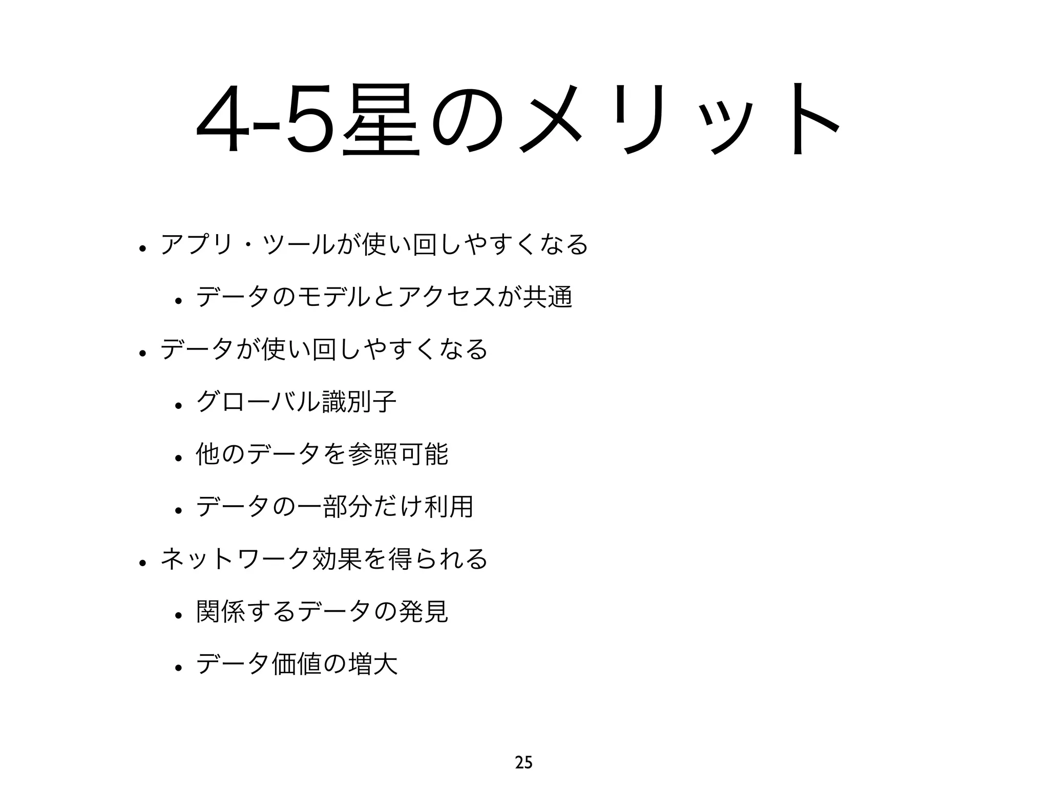 4-5星のメリット 
• アプリ・ツールが使い回しやすくなる 
• データのモデルとアクセスが共通 
• データが使い回しやすくなる 
• グローバル識別子 
• 他のデータを参照可能 
• データの一部分だけ利用 
• ネットワーク効果を得られる 
• 関係するデータの発見 
• データ価値の増大 
25 
 