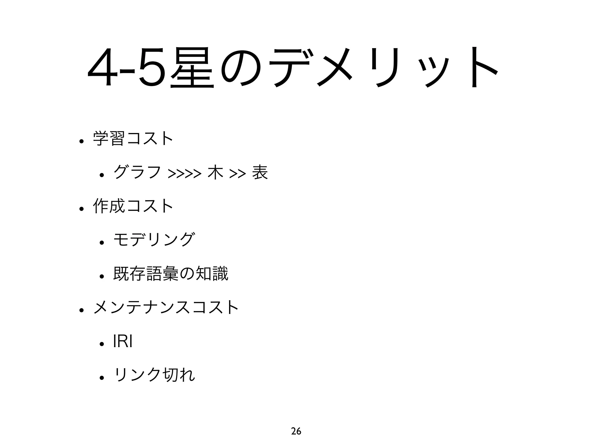 4-5星のデメリット 
• 学習コスト 
• グラフ >>>> 木 >> 表 
• 作成コスト 
• モデリング 
• 既存語彙の知識 
• メンテナンスコスト 
• IRI 
• リンク切れ 
26 
 