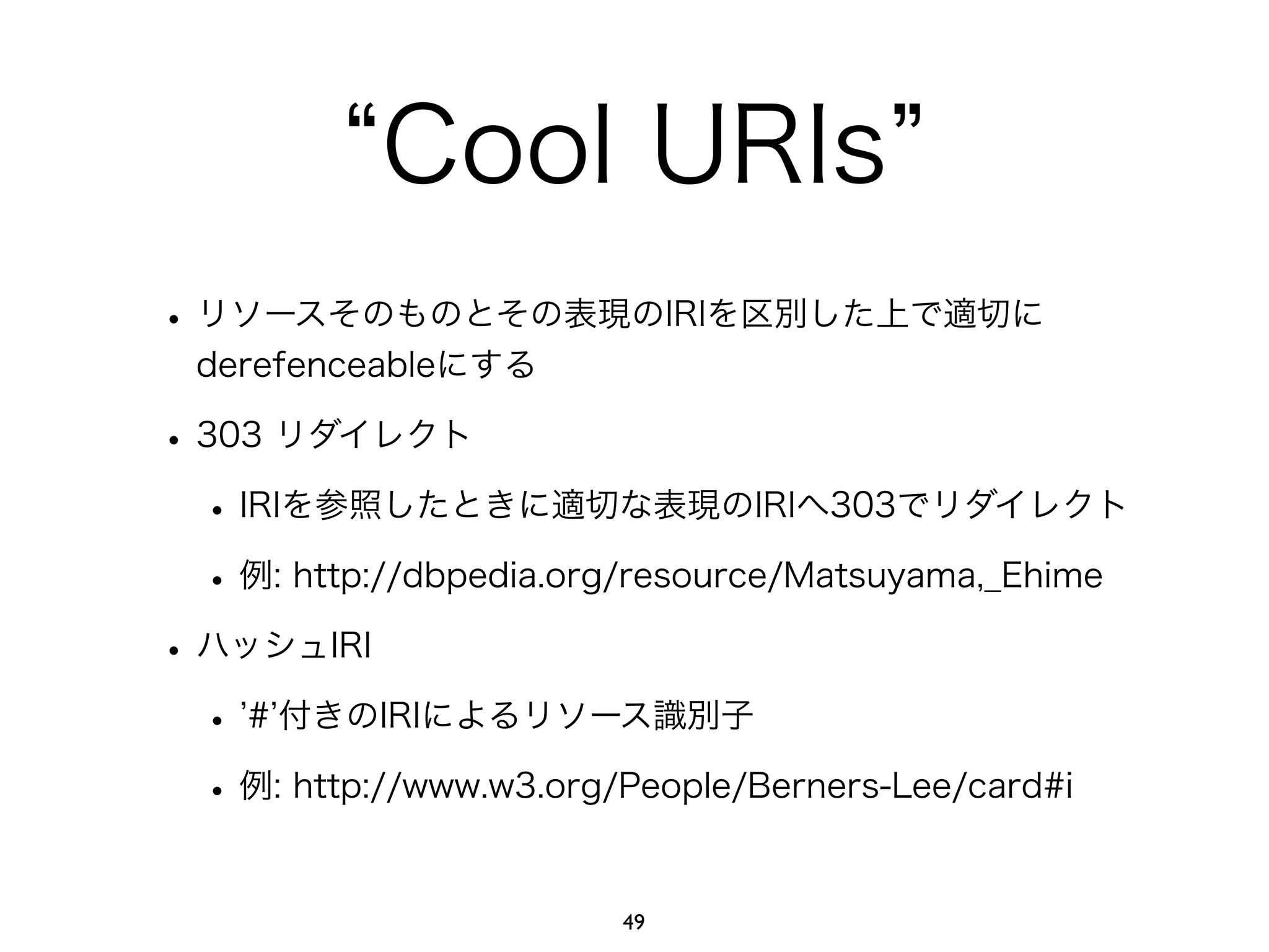 “Cool URIs” 
• リソースそのものとその表現のIRIを区別した上で適切に 
derefenceableにする 
• 303 リダイレクト 
• IRIを参照したときに適切な表現のIRIへ303でリダイレクト 
• 例: http://dbpedia.org/resource/Matsuyama,_Ehime 
• ハッシュIRI 
• ’#’付きのIRIによるリソース識別子 
• 例: http://www.w3.org/People/Berners-Lee/card#i 
49 
 